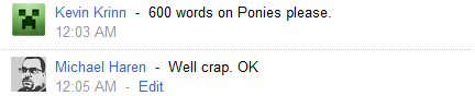 a reply from Kevin Krinn @ 12:03 AM that reads "600 words on Ponies please.", and reply from Michael Haren @ 12:05 AM that reads "Well crap. OK"